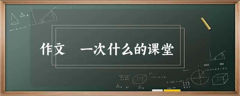 作文 一次什么的课堂 作文 一次什么的课堂