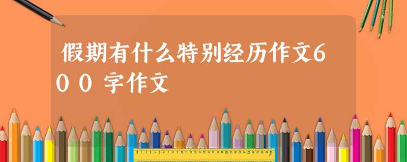 假期有什么特别经历作文600字作文 假期有什么特别经历作文600字作文