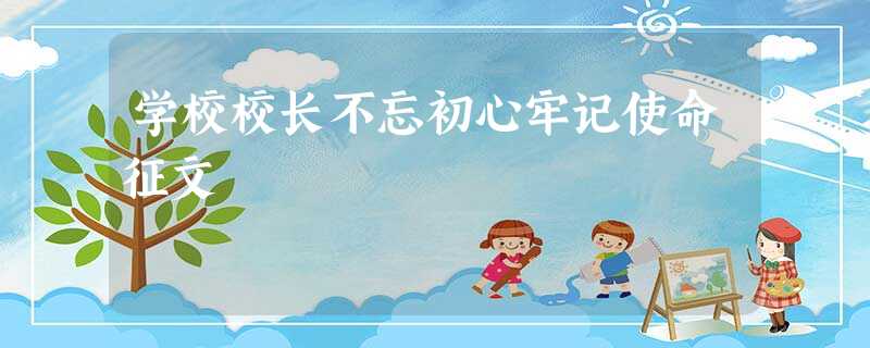 学校校长不忘初心牢记使命征文 学校校长不忘初心牢记使命征文