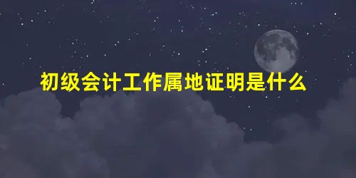 初级会计工作属地证明是什么 初级会计工作属地证明是什么