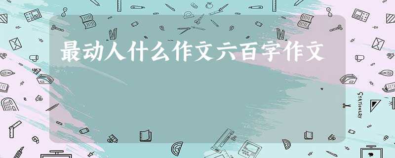 最动人什么作文六百字作文 最动人什么作文六百字作文
