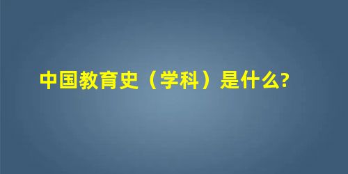 中国教育史(学科)是什么? 中国教育史(学科)是什么?