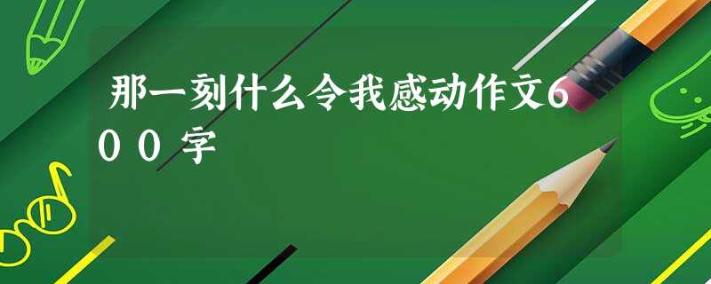 那一刻什么令我感动作文600字 那一刻什么令我感动作文600字