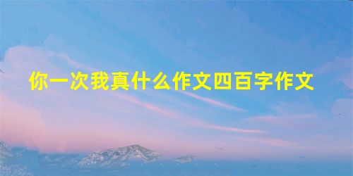 你一次我真什么作文四百字作文 你一次我真什么作文四百字作文