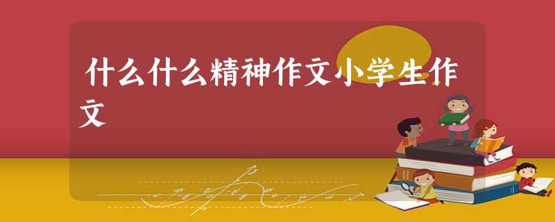 什么什么精神作文小学生作文 什么什么精神作文小学生作文