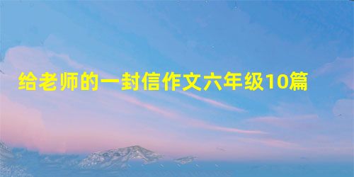 给老师的一封信作文六年级10篇 给老师的一封信作文六年级10篇