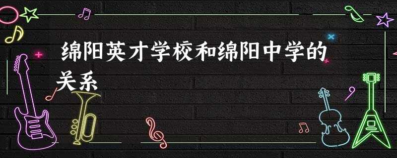 绵阳英才学校和绵阳中学的关系 绵阳英才学校和绵阳中学的关系