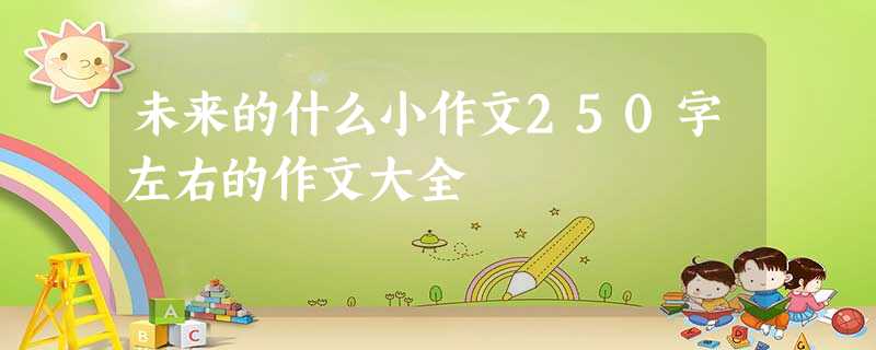 未来的什么小作文250字左右的作文大全 未来的什么小作文250字左右的作文大全