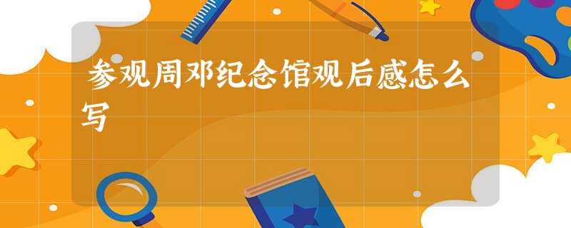 参观周邓纪念馆观后感怎么写 参观周邓纪念馆观后感怎么写