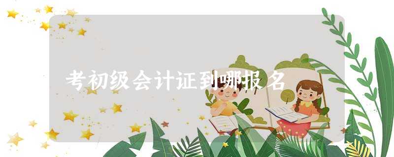 考初级会计证到哪报名 考初级会计证到哪报名