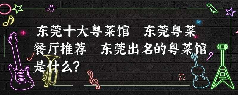 东莞十大粤菜馆 东莞粤菜餐厅推荐 东莞出名的粤菜馆是什么? 东莞十大粤菜馆 东莞粤菜餐厅推荐 东莞出名的粤菜馆是什么?
