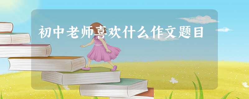 初中老师喜欢什么作文题目 初中老师喜欢什么作文题目