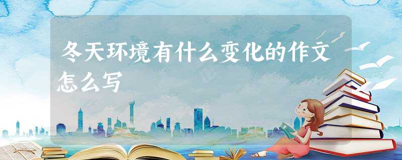 冬天环境有什么变化的作文怎么写 冬天环境有什么变化的作文怎么写