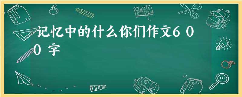 记忆中的什么你们作文600字 记忆中的什么你们作文600字