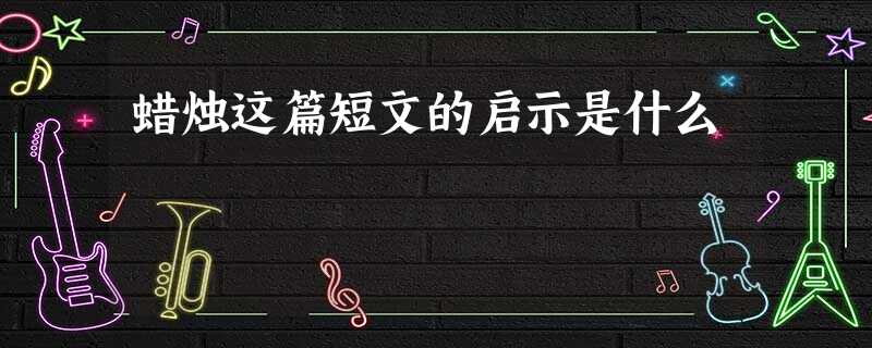蜡烛这篇短文的启示是什么 蜡烛这篇短文的启示是什么