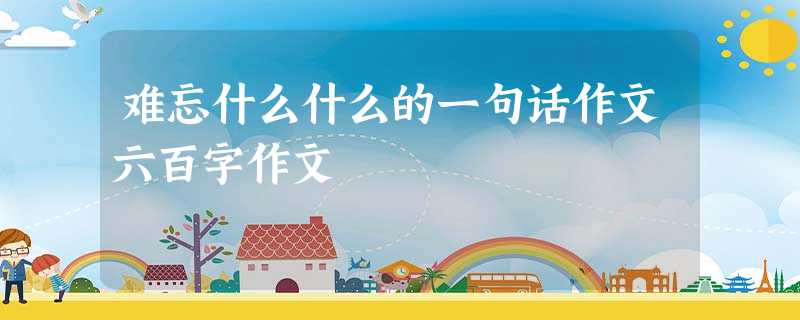 难忘什么什么的一句话作文六百字作文 难忘什么什么的一句话作文六百字作文