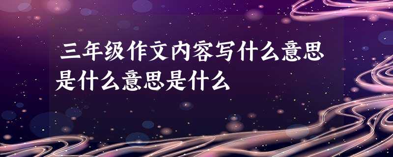 三年级作文内容写什么意思是什么意思是什么 三年级作文内容写什么意思是什么意思是什么