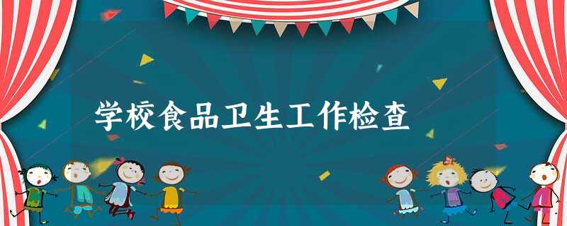 学校食品卫生工作检查 学校食品卫生工作检查