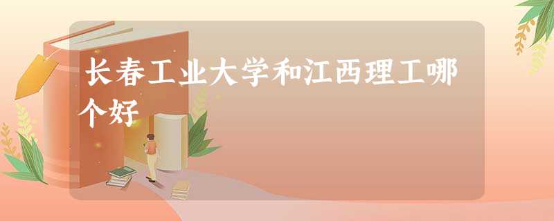 长春工业大学和江西理工哪个好 长春工业大学和江西理工哪个好