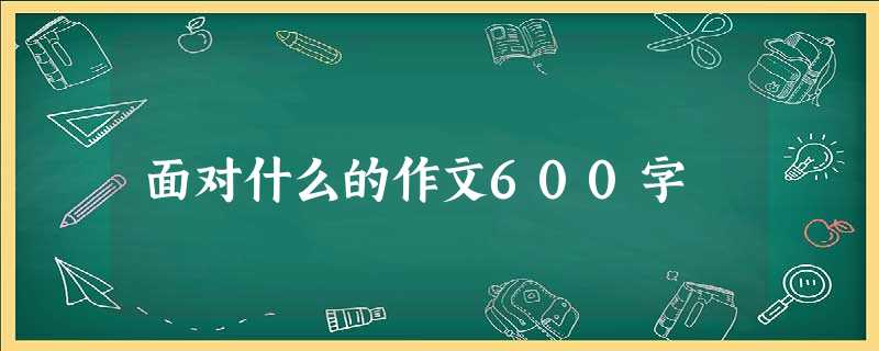 面对什么的作文600字 面对什么的作文600字