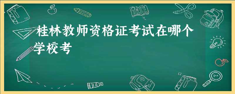 桂林教师资格证考试在哪个学校考 桂林教师资格证考试在哪个学校考