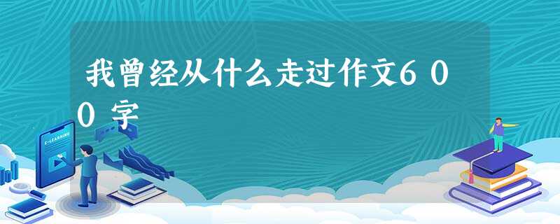 我曾经从什么走过作文600字 我曾经从什么走过作文600字
