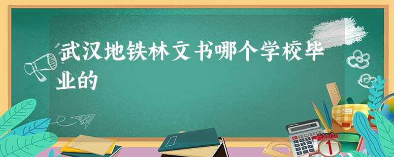 武汉地铁林文书哪个学校毕业的 武汉地铁林文书哪个学校毕业的