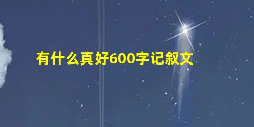 有什么真好600字记叙文 有什么真好600字记叙文
