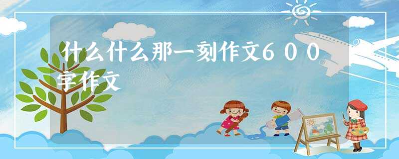 什么什么那一刻作文600字作文 什么什么那一刻作文600字作文