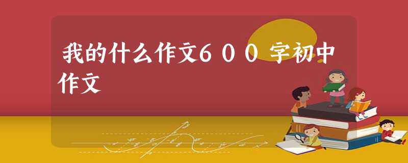 我的什么作文600字初中作文 我的什么作文600字初中作文