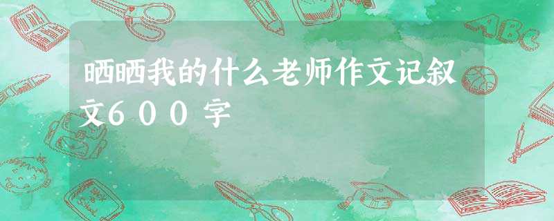 晒晒我的什么老师作文记叙文600字 晒晒我的什么老师作文记叙文600字