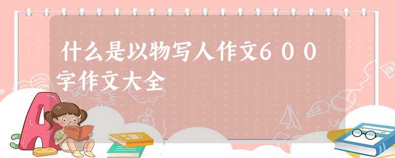 什么是以物写人作文600字作文大全 什么是以物写人作文600字作文大全