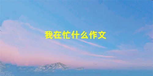 我在忙什么作文 我在忙什么作文
