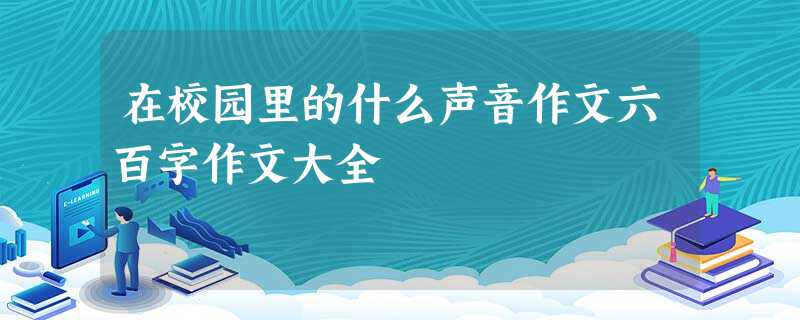 在校园里的什么声音作文六百字作文大全 在校园里的什么声音作文六百字作文大全