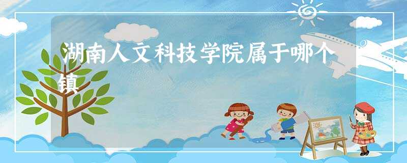 湖南人文科技学院属于哪个镇 湖南人文科技学院属于哪个镇