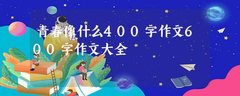 青春像什么400字作文600字作文大全 青春像什么400字作文600字作文大全
