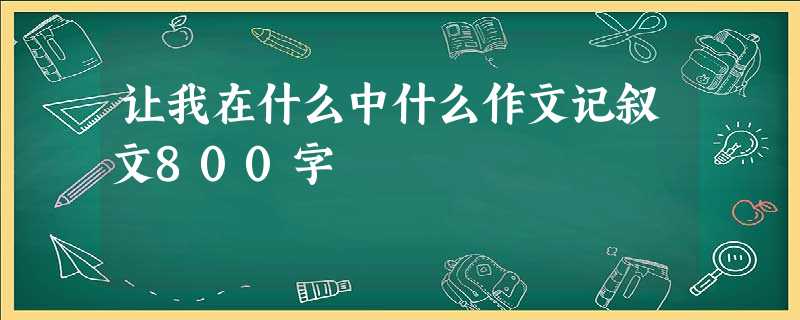 让我在什么中什么作文记叙文800字 让我在什么中什么作文记叙文800字