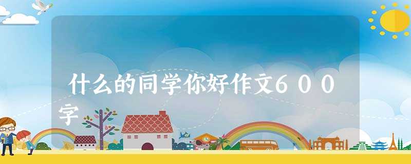 什么的同学你好作文600字 什么的同学你好作文600字