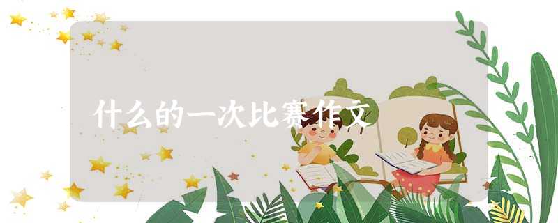 什么的一次比赛作文 什么的一次比赛作文