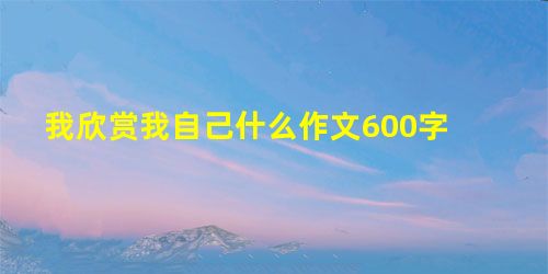 我欣赏我自己什么作文600字 我欣赏我自己什么作文600字