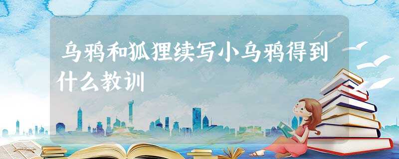 乌鸦和狐狸续写小乌鸦得到什么教训 乌鸦和狐狸续写小乌鸦得到什么教训