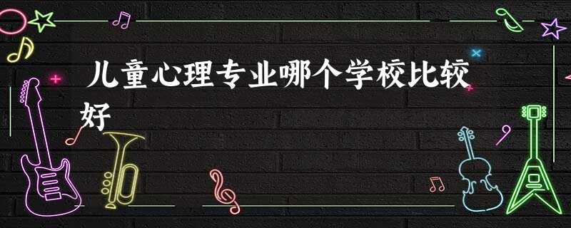 儿童心理专业哪个学校比较好 儿童心理专业哪个学校比较好