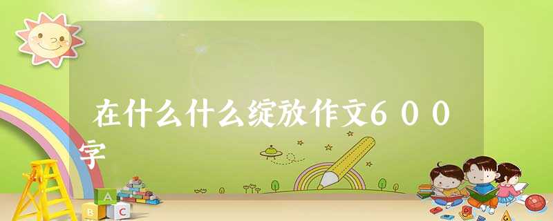 在什么什么绽放作文600字 在什么什么绽放作文600字