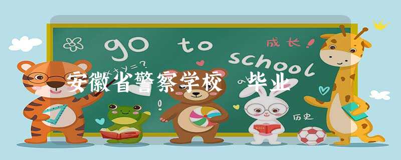 安徽省警察学校 毕业 安徽省警察学校 毕业