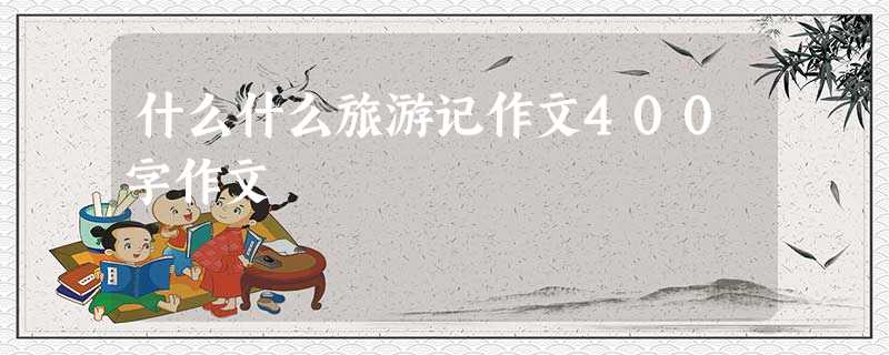 什么什么旅游记作文400字作文 什么什么旅游记作文400字作文