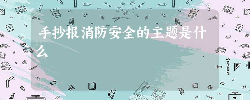 手抄报消防安全的主题是什么 手抄报消防安全的主题是什么