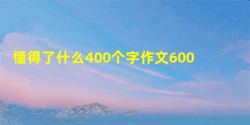 懂得了什么400个字作文600字 懂得了什么400个字作文600字