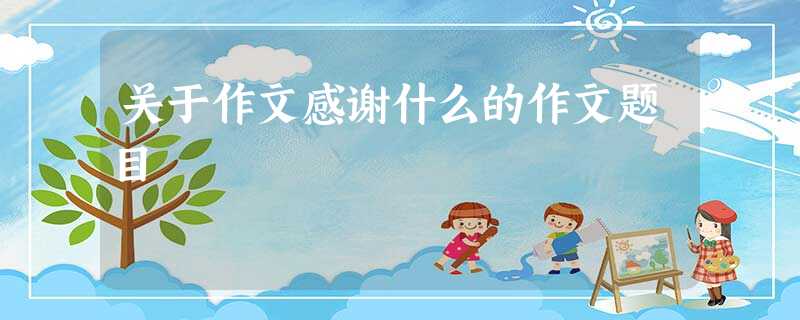 关于作文感谢什么的作文题目 关于作文感谢什么的作文题目