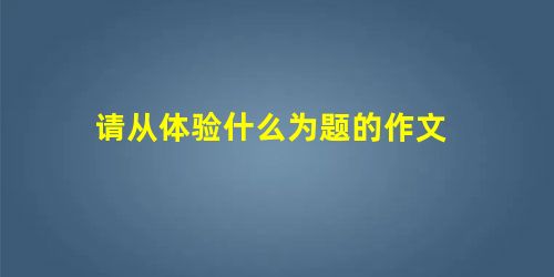 请从体验什么为题的作文 请从体验什么为题的作文