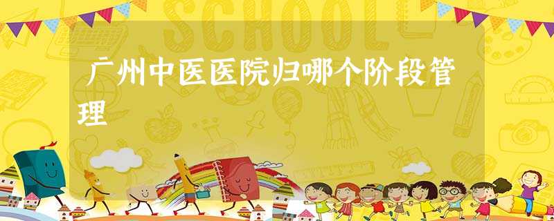 广州中医医院归哪个阶段管理 广州中医医院归哪个阶段管理